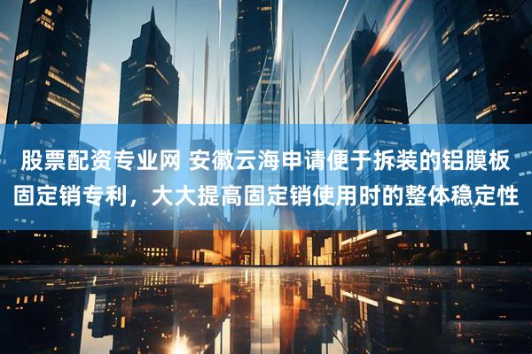 股票配资专业网 安徽云海申请便于拆装的铝膜板固定销专利，大大提高固定销使用时的整体稳定性