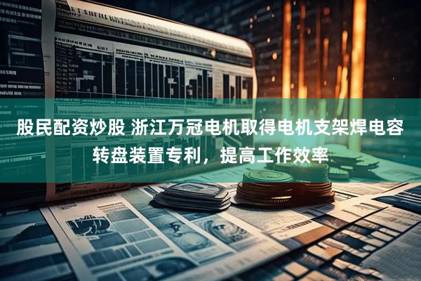 股民配资炒股 浙江万冠电机取得电机支架焊电容转盘装置专利，提高工作效率