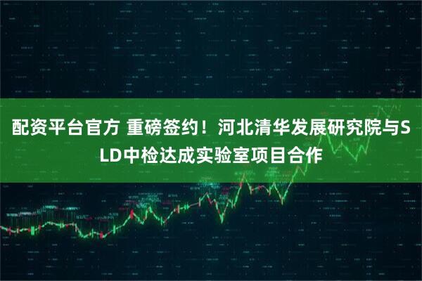 配资平台官方 重磅签约！河北清华发展研究院与SLD中检达成实验室项目合作