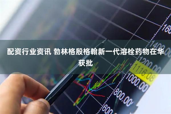 配资行业资讯 勃林格殷格翰新一代溶栓药物在华获批