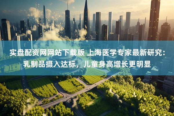 实盘配资网网站下载版 上海医学专家最新研究：乳制品摄入达标，儿童身高增长更明显