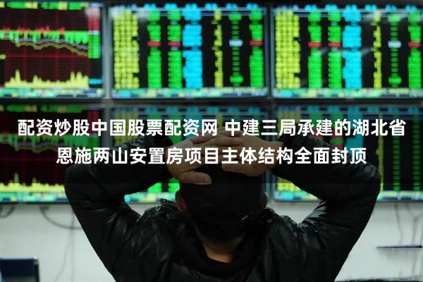 配资炒股中国股票配资网 中建三局承建的湖北省恩施两山安置房项目主体结构全面封顶
