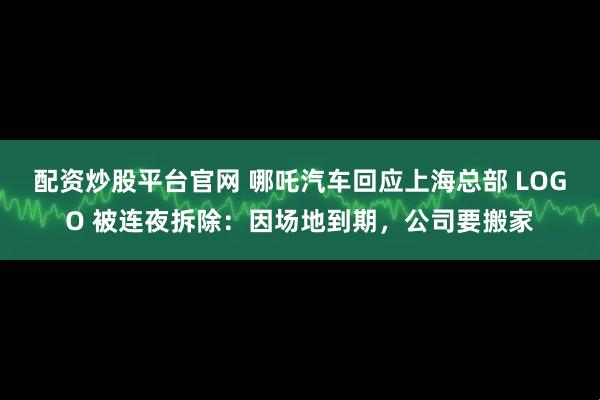 配资炒股平台官网 哪吒汽车回应上海总部 LOGO 被连夜拆除：因场地到期，公司要搬家