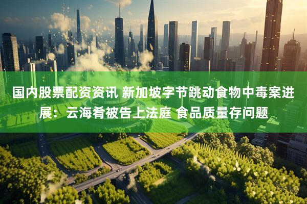 国内股票配资资讯 新加坡字节跳动食物中毒案进展：云海肴被告上法庭 食品质量存问题