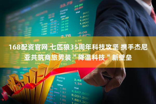 168配资官网 七匹狼35周年科技攻坚 携手杰尼亚共筑商旅男装＂降温科技＂新壁垒