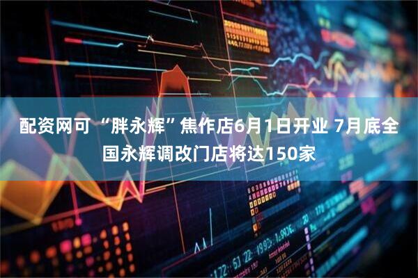 配资网可 “胖永辉”焦作店6月1日开业 7月底全国永辉调改门店将达150家