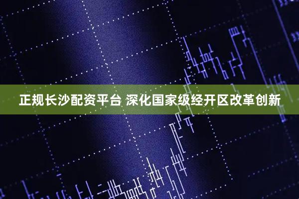 正规长沙配资平台 深化国家级经开区改革创新