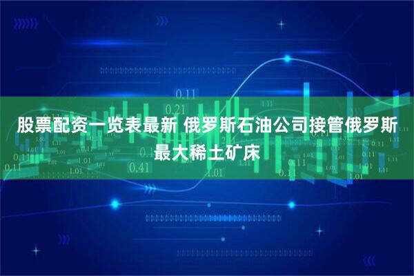 股票配资一览表最新 俄罗斯石油公司接管俄罗斯最大稀土矿床