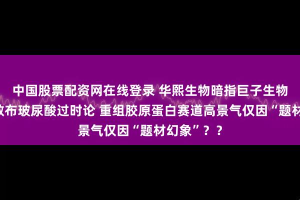中国股票配资网在线登录 华熙生物暗指巨子生物联合券商散布玻尿酸过时论 重组胶原蛋白赛道高景气仅因“题材幻象”？？