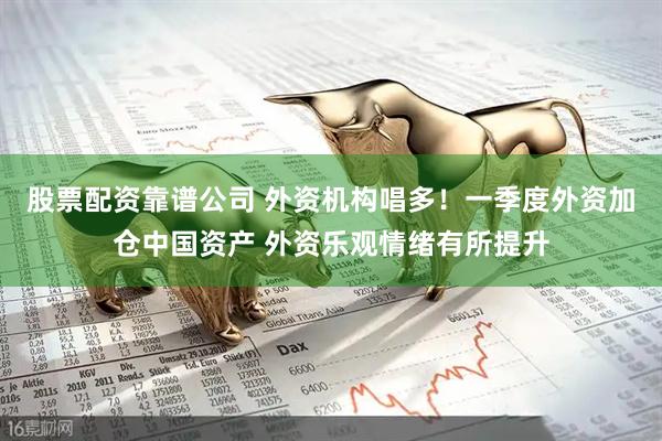 股票配资靠谱公司 外资机构唱多！一季度外资加仓中国资产 外资乐观情绪有所提升