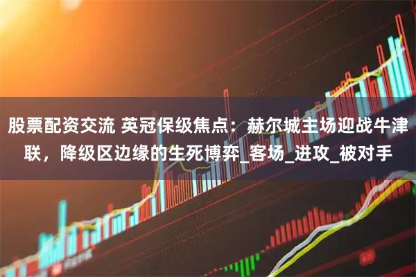 股票配资交流 英冠保级焦点：赫尔城主场迎战牛津联，降级区边缘的生死博弈_客场_进攻_被对手